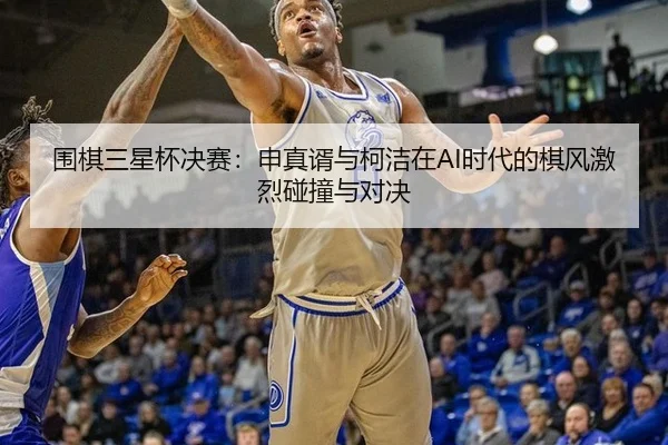 围棋三星杯决赛：申真谞与柯洁在AI时代的棋风激烈碰撞与对决