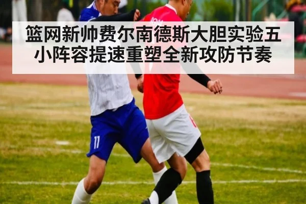 篮网新帅费尔南德斯大胆实验五小阵容提速重塑全新攻防节奏