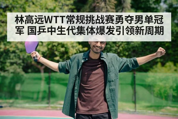 林高远WTT常规挑战赛勇夺男单冠军 国乒中生代集体爆发引领新周期