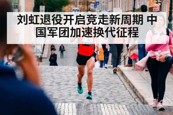 刘虹退役开启竞走新周期 中国军团加速换代征程